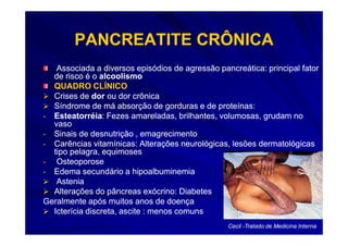 PANCREATITE CRÔNICA
   Associada a diversos episódios de agressão pancreática: principal fator
  de risco é o alcoolismo
  QUADRO CLÍNICO
  Crises de dor ou dor crônica
  Síndrome de má absorção de gorduras e de proteínas:
- Esteatorréia: Fezes amareladas, brilhantes, volumosas, grudam no
  Esteatorréia:
  vaso
- Sinais de desnutrição , emagrecimento
- Carências vitamínicas: Alterações neurológicas, lesões dermatológicas
  tipo pelagra, equimoses
- Osteoporose
- Edema secundário a hipoalbuminemia
   Astenia
  Alterações do pâncreas exócrino: Diabetes
Geralmente após muitos anos de doença
  Icterícia discreta, ascite : menos comuns
                                                 Cecil -Tratado de Medicina Interna
 