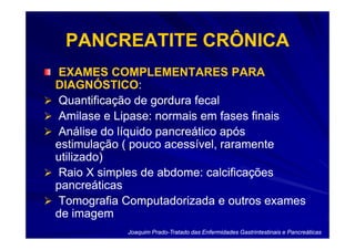 PANCREATITE CRÔNICA
EXAMES COMPLEMENTARES PARA
DIAGNÓSTICO:
DIAGNÓSTICO:
Quantificação de gordura fecal
Amilase e Lipase: normais em fases finais
Análise do líquido pancreático após
estimulação ( pouco acessível, raramente
utilizado)
Raio X simples de abdome: calcificações
pancreáticas
Tomografia Computadorizada e outros exames
de imagem
            Joaquim Prado-Tratado das Enfermidades Gastrintestinais e Pancreáticas
                    Prado-
 