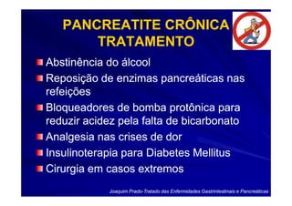 PANCREATITE CRÔNICA
       TRATAMENTO
Abstinência do álcool
Reposição de enzimas pancreáticas nas
refeições
Bloqueadores de bomba protônica para
reduzir acidez pela falta de bicarbonato
Analgesia nas crises de dor
Insulinoterapia para Diabetes Mellitus
Cirurgia em casos extremos
            Joaquim Prado-Tratado das Enfermidades Gastrintestinais e Pancreáticas
                    Prado-
 