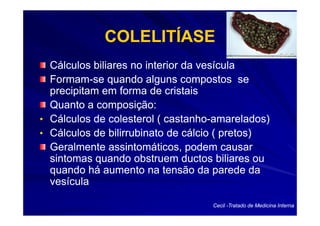 COLELITÍASE
  Cálculos biliares no interior da vesícula
  Formam-
  Formam-se quando alguns compostos se
  precipitam em forma de cristais
  Quanto a composição:
• Cálculos de colesterol ( castanho-amarelados)
                           castanho-
• Cálculos de bilirrubinato de cálcio ( pretos)
  Geralmente assintomáticos, podem causar
  sintomas quando obstruem ductos biliares ou
  quando há aumento na tensão da parede da
  vesícula

                                   Cecil -Tratado de Medicina Interna
 