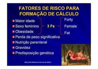 FATORES DE RISCO PARA
  FORMAÇÃO DE CÁLCULO
Maior idade                                 Forty
Sexo feminino       3 Fs                    Female
Obesidade                                   Fat
Perda de peso significativa
Nutrição parenteral
Gravidez
Predisposição genética

     Marschall-
     Marschall-Medicina Interna de Netter
 