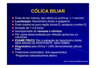 CÓLICA BILIAR
Crise de dor intensa, tipo cólica ou contínua ( + comum)
Localização:
Localização: Hipocôndrio direito e epigástrio
Pode irradiar-se para região dorsal D, escápula e ombro D
       irradiar-
Duração de 1 a 6 horas
Acompanhada de náuseas e vômitos
Por vezes desencadeada por refeição gordurosa ou
volumosa
EXAME FÍSICO: Dor a palpação de hipocôndrio direito.
           FÍSICO:
SEM SINAIS DE PERITONITE. SEM FEBRE
Diagnóstico pela clínica + USG demonstrando cálculo
biliar
Tratamento sintomático: Anti-espasmódico
                          Anti-
 Programar colecistectomia eletiva
                                       Cecil -Tratado de Medicina Interna
 