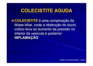 COLECISTITE AGUDA
COLECISTITE é uma complicação da
litíase biliar, onde a obstrução do ducto
cístico leva ao aumento da pressão no
interior da vesícula e posterior
INFLAMAÇÃO




                              Tratado de Fisiologia Médica - Guyton
 