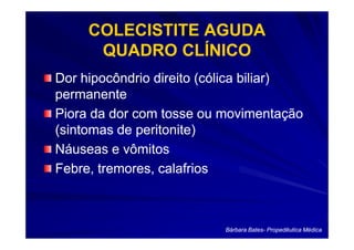 COLECISTITE AGUDA
      QUADRO CLÍNICO
Dor hipocôndrio direito (cólica biliar)
permanente
Piora da dor com tosse ou movimentação
(sintomas de peritonite)
Náuseas e vômitos
Febre, tremores, calafrios



                          Bárbara Bates- Propedêutica Médica
                                  Bates-
 