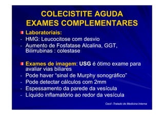 COLECISTITE AGUDA
    EXAMES COMPLEMENTARES
  Laboratoriais:
- HMG: Leucocitose com desvio
- Aumento de Fosfatase Alcalina, GGT,
  Bilirrubinas : colestase

    Exames de imagem: USG é ótimo exame para
                 imagem:
    avaliar vias biliares
-   Pode haver “sinal de Murphy sonográfico”
-   Pode detectar cálculos com 2mm
-   Espessamento da parede da vesícula
-   Líquido inflamatório ao redor da vesícula
                                Cecil -Tratado de Medicina Interna
 