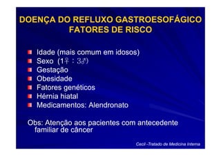 DOENÇA DO REFLUXO GASTROESOFÁGICO
         FATORES DE RISCO

   Idade (mais comum em idosos)
   Sexo (1♀ : 3♂)
         (1♀ 3♂
   Gestação
   Obesidade
   Fatores genéticos
   Hérnia hiatal
   Medicamentos: Alendronato

 Obs: Atenção aos pacientes com antecedente
  familiar de câncer
                               Cecil -Tratado de Medicina Interna
 