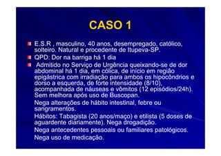 CASO 1
E.S.R , masculino, 40 anos, desempregado, católico,
solteiro. Natural e procedente de Itupeva-SP.
                                  Itupeva-
QPD: Dor na barriga há 1 dia
 Admitido no Serviço de Urgência queixando-se de dor
                                   queixando-
abdominal há 1 dia, em cólica, de início em região
epigástrica com irradiação para ambos os hipocôndrios e
dorso a esquerda, de forte intensidade (8/10),
acompanhada de náuseas e vômitos (12 episódios/24h).
Sem melhora após uso de Buscopan.
Nega alterações de hábito intestinal, febre ou
sangramentos.
Hábitos: Tabagista (20 anos/maço) e etilista (5 doses de
aguardente diariamente). Nega drogadição.
Nega antecedentes pessoais ou familiares patológicos.
Nega uso de medicação.
 