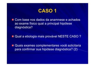 CASO 1
Com base nos dados da anamnese e achados
ao exame físico qual a principal hipótese
diagnóstica?

Qual a etiologia mais provável NESTE CASO ?

Quais exames complementares você solicitaria
para confirmar sua hipótese diagnóstica? (2)
 