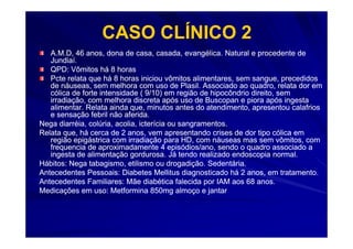 CASO CLÍNICO 2
   A.M.D, 46 anos, dona de casa, casada, evangélica. Natural e procedente de
   Jundiaí.
   QPD: Vômitos há 8 horas
   Pcte relata que há 8 horas iniciou vômitos alimentares, sem sangue, precedidos
   de náuseas, sem melhora com uso de Plasil. Associado ao quadro, relata dor em
   cólica de forte intensidade ( 9/10) em região de hipocôndrio direito, sem
   irradiação, com melhora discreta após uso de Buscopan e piora após ingesta
   alimentar. Relata ainda que, minutos antes do atendimento, apresentou calafrios
   e sensação febril não aferida.
Nega diarréia, colúria, acolia, icterícia ou sangramentos.
Relata que, há cerca de 2 anos, vem apresentando crises de dor tipo cólica em
   região epigástrica com irradiação para HD, com náuseas mas sem vômitos, com
   frequencia de aproximadamente 4 episódios/ano, sendo o quadro associado a
   ingesta de alimentação gordurosa. Já tendo realizado endoscopia normal.
Hábitos: Nega tabagismo, etilismo ou drogadição. Sedentária.
Antecedentes Pessoais: Diabetes Mellitus diagnosticado há 2 anos, em tratamento.
Antecedentes Familiares: Mãe diabética falecida por IAM aos 68 anos.
Medicações em uso: Metformina 850mg almoço e jantar
 