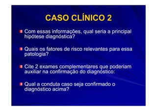 CASO CLÍNICO 2
Com essas informações, qual seria a principal
hipótese diagnóstica?

Quais os fatores de risco relevantes para essa
patologia?

Cite 2 exames complementares que poderiam
auxiliar na confirmação do diagnóstico:

Qual a conduta caso seja confirmado o
diagnóstico acima?
 