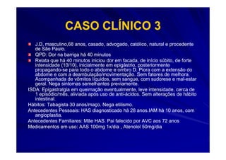 CASO CLÍNICO 3
   J.D, masculino,68 anos, casado, advogado, católico, natural e procedente
   de São Paulo.
   QPD: Dor na barriga há 40 minutos
   Relata que há 40 minutos iniciou dor em facada, de início súbito, de forte
   intensidade (10/10), inicialmente em epigástrio, posteriormente
   propagando-
   propagando-se para todo o abdome e ombro D. Piora com a extensão do
   abdome e com a deambulação/movimentação. Sem fatores de melhora.
   Acompanhada de vômitos líquidos, sem sangue, com sudorese e mal-estar
                                                                     mal-
   geral. Nega sintomas semelhantes previamente.
ISDA: Epigastralgia em queimação eventualmente, leve intensidade, cerca de
   1 episódio/mês, aliviada após uso de anti-ácidos. Sem alterações de hábito
                                         anti-
   intestinal.
Hábitos: Tabagista 30 anos/maço. Nega etilismo.
Antecedentes Pessoais: HAS diagnosticado há 28 anos.IAM há 10 anos, com
   angioplastia.
Antecedentes Familiares: Mãe HAS. Pai falecido por AVC aos 72 anos
Medicamentos em uso: AAS 100mg 1x/dia , Atenolol 50mg/dia
 