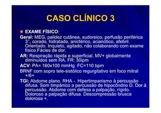 CASO CLÍNICO 3
  EXAME FÍSICO:
            FÍSICO:
Geral: MEG, palidez cutânea, sudoreico, perfusão periférica
  3’’, corado, hidratado, anictérico, acianótico, afebril.
  Orientado. Inquieto, agitado, não colaborando com exame
  físico.Fácies de dor.
AR: Respiração rápida e superficial. MV+ globalmente
  diminuídos sem RA. FR: 30ipm
ACV:
ACV: PA= 160x100 mmHg FC=110 bpm
BRNF com sopro tele-sistólico regurgitativo em foco mitral
                   tele-
  +/6+
TGI: Abdome plano. RHA -. Hipertimpanismo à percussão
  difusa. Som timpânico a percussão de hipocôndrio D. Dor à
  percussão. Abdome com defesa a palpação, rígido.
  Doloroso a palpação difusa. Descompressão brusca
  dolorosa +.
 