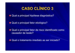 CASO CLÍNICO 3
Qual a principal hipótese diagnóstica?

Qual o principal fator etiológico?

Qual o principal fator de risco identificado como
causador de lesão?

Qual o tratamento imediato as ser iniciado?
 