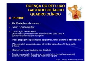DOENÇA DO REFLUXO
                    GASTROESOFÁGICO
                     QUADRO CLÍNICO
    PIROSE
•   Manifestação mais comum
•   “AZIA”, “ QUEIMAÇÃO”
•   Localização retroesternal
    (mão aberta percorrendo esterno de baixo para cima x
    punho cerrado imóvel da angina)
•   Pode propagar-se para região epigástrica, tórax bilateral e ascendente
         propagar-

•    Pós-
     Pós-prandial, associação com alimentos específicos ( fritura, café,
    cítricos)
•   Comum ser desencadeado por decúbito
•   Avaliar intensidade, frequência dos episódios (episódios/semana),
    sintomas noturnos, fatores de melhora ou piora
                                                   Cecil -Tratado de Medicina Interna
 
