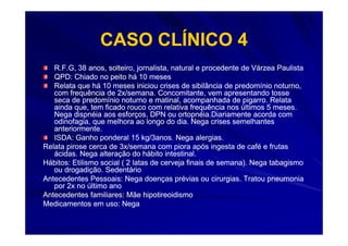 CASO CLÍNICO 4
   R.F.G, 38 anos, solteiro, jornalista, natural e procedente de Várzea Paulista
   QPD: Chiado no peito há 10 meses
   Relata que há 10 meses iniciou crises de sibilância de predomínio noturno,
   com frequência de 2x/semana. Concomitante, vem apresentando tosse
   seca de predomínio noturno e matinal, acompanhada de pigarro. Relata
   ainda que, tem ficado rouco com relativa frequência nos últimos 5 meses.
   Nega dispnéia aos esforços, DPN ou ortopnéia.Diariamente acorda com
   odinofagia, que melhora ao longo do dia. Nega crises semelhantes
   anteriormente.
   ISDA: Ganho ponderal 15 kg/3anos. Nega alergias.
Relata pirose cerca de 3x/semana com piora após ingesta de café e frutas
   ácidas. Nega alteração do hábito intestinal.
Hábitos: Etilismo social ( 2 latas de cerveja finais de semana). Nega tabagismo
   ou drogadição. Sedentário
Antecedentes Pessoais: Nega doenças prévias ou cirurgias. Tratou pneumonia
   por 2x no último ano
Antecedentes familiares: Mãe hipotireoidismo
Medicamentos em uso: Nega
 