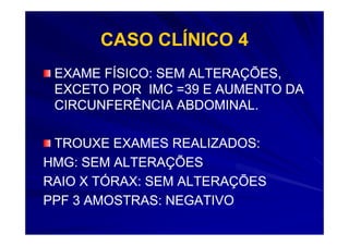 CASO CLÍNICO 4
 EXAME FÍSICO: SEM ALTERAÇÕES,
 EXCETO POR IMC =39 E AUMENTO DA
 CIRCUNFERÊNCIA ABDOMINAL.

 TROUXE EXAMES REALIZADOS:
HMG: SEM ALTERAÇÕES
RAIO X TÓRAX: SEM ALTERAÇÕES
PPF 3 AMOSTRAS: NEGATIVO
 