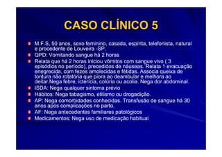 CASO CLÍNICO 5
M.F.S, 50 anos, sexo feminino, casada, espírita, telefonista, natural
e procedente de Louveira -SP.
QPD: Vomitando sangue há 2 horas
Relata que há 2 horas iniciou vômitos com sangue vivo ( 3
episódios no período), precedidos de náuseas. Relata 1 evacuação
enegrecida, com fezes amolecidas e fétidas. Associa queixa de
tontura não rotatória que piora ao deambular e melhora ao
deitar.Nega febre, icterícia, colúria ou acolia. Nega dor abdominal.
ISDA: Nega qualquer sintoma prévio
Hábitos: Nega tabagismo, etilismo ou drogadição.
AP: Nega comorbidades conhecidas. Transfusão de sangue há 30
anos após complicações no parto.
AF: Nega antecedentes familiares patológicos
Medicamentos: Nega uso de medicação habitual
 