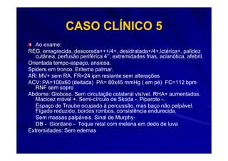 CASO CLÍNICO 5
   Ao exame:
REG, emagrecida, descorada+++/4+, desidratada+/4+,ictérica+, palidez
   cutânea, perfusão periférica 4’’, extremidades frias, acianótica, afebril.
                                                         acianótica,
Orientada tempo-espaço, ansiosa.
          tempo-
Spiders em tronco. Eritema palmar.
AR: MV+ sem RA. FR=24 ipm restante sem alterações
ACV: PA=100x60 (deitada) PA= 80x45 mmHg ( em pé) FC=112 bpm
   RNF sem sopro
Abdome: Globoso. Sem circulação colateral visível. RHA+ aumentados.
   Macicez móvel +. Semi-círculo de Skoda -. Piparote -.
                    Semi-
   Espaço de Traube ocupado à percussão, mas baço não palpável.
   Fígado reduzido, bordos rombos, consistência endurecida.
   Sem massas palpáveis. Sinal de Murphy-
                                      Murphy-
   DB - Giordano - Toque retal com melena em dedo de luva
Extremidades: Sem edemas
 