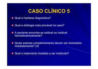 CASO CLÍNICO 5
Qual a hipótese diagnóstica?

Qual a etiologia mais provável no caso?

A paciente encontra-se estável ou instável
           encontra-
hemodinamicamente?

Quais exames complementares devem ser solicitados
imediatamente? (4)

Qual o tratamento imediato a ser instituído?
 