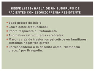  Edad precoz de inicio
 Grave deterioro funcional
 Pobre respuesta al tratamiento
 Anomalías estructurales cerebrales
 Mayor carga de trastornos psicóticos en familiares,
síntomas negativos graves
 Correspondería a la descrita como “demencia
precoz” por Kraepelin.
KEEFE (1999) HABLA DE UN SUBGRUPO DE
PACIENTES CON ESQUIZOFRENIA RESISTENTE
 