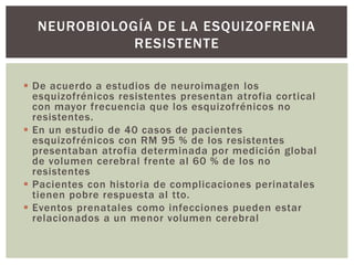  De acuerdo a estudios de neuroimagen los
esquizofrénicos resistentes presentan atrofia cortical
con mayor frecuencia que los esquizofrénicos no
resistentes.
 En un estudio de 40 casos de pacientes
esquizofrénicos con RM 95 % de los resistentes
presentaban atrofia determinada por medición global
de volumen cerebral frente al 60 % de los no
resistentes
 Pacientes con historia de complicaciones perinatales
tienen pobre respuesta al tto.
 Eventos prenatales como infecciones pueden estar
relacionados a un menor volumen cerebral
NEUROBIOLOGÍA DE LA ESQUIZOFRENIA
RESISTENTE
 