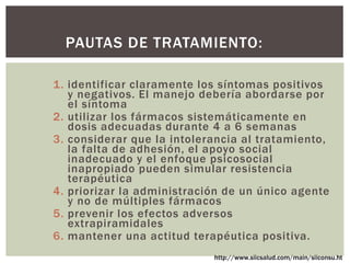 1. identificar claramente los síntomas positivos
y negativos. El manejo debería abordarse por
el síntoma
2. utilizar los fármacos sistemáticamente en
dosis adecuadas durante 4 a 6 semanas
3. considerar que la intolerancia al tratamiento,
la falta de adhesión, el apoyo social
inadecuado y el enfoque psicosocial
inapropiado pueden simular resistencia
terapéutica
4. priorizar la administración de un único agente
y no de múltiples fármacos
5. prevenir los efectos adversos
extrapiramidales
6. mantener una actitud terapéutica positiva.
PAUTAS DE TRATAMIENTO:
http://www.siicsalud.com/main/siiconsu.ht
 