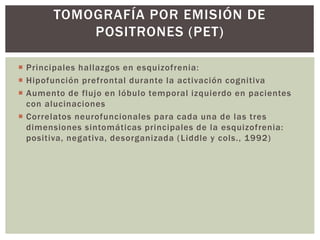 TOMOGRAFÍA POR EMISIÓN DE
POSITRONES (PET)
 Principales hallazgos en esquizofrenia:
 Hipofunción prefrontal durante la activación cognitiva
 Aumento de flujo en lóbulo temporal izquierdo en pacientes
con alucinaciones
 Correlatos neurofuncionales para cada una de las tres
dimensiones sintomáticas principales de la esquizofrenia:
positiva, negativa, desorganizada (Liddle y cols., 1992)
 