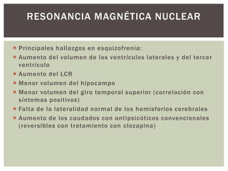  Principales hallazgos en esquizofrenia:
 Aumento del volumen de los ventrículos laterales y del tercer
ventrículo
 Aumento del LCR
 Menor volumen del hipocampo
 Menor volumen del giro temporal superior (correlación con
síntomas positivos)
 Falta de la lateralidad normal de los hemisferios cerebrales
 Aumento de los caudados con antipsicóticos convencionales
(reversibles con tratamiento con clozapina)
RESONANCIA MAGNÉTICA NUCLEAR
 