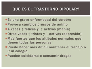 Es una grave enfermedad del cerebro
Provoca cambios bruscos de ánimo
A veces ↑ felices y ↑ activos (manía)
Otras veces ↑ tristes y ↓ activos (depresión)
Mas fuertes que los altibajos normales que
tienen todas las personas
Puede hacer más difícil mantener el trabajo o
ir al colegio
Pueden suicidarse o consumir drogas
QUE ES EL TRASTORNO BIPOLAR?
 