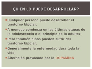 Cualquier persona puede desarrollar el
trastorno bipolar.
A menudo comienza en las últimas etapas de
la adolescencia o al principio de la adultez.
Pero también niños pueden sufrir del
trastorno bipolar.
Generalmente la enfermedad dura toda la
vida.
Alteración provocada por la DOPAMINA
QUIEN LO PUEDE DESARROLLAR?
 