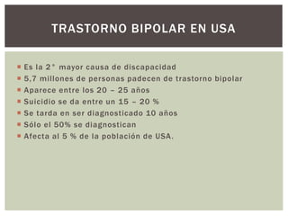  Es la 2° mayor causa de discapacidad
 5,7 millones de personas padecen de trastorno bipolar
 Aparece entre los 20 – 25 años
 Suicidio se da entre un 15 – 20 %
 Se tarda en ser diagnosticado 10 años
 Sólo el 50% se diagnostican
 Afecta al 5 % de la población de USA.
TRASTORNO BIPOLAR EN USA
 