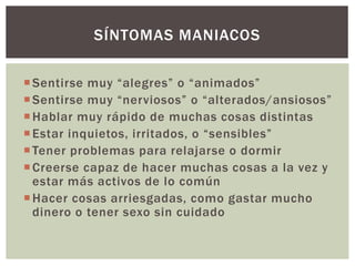 Sentirse muy “alegres” o “animados”
Sentirse muy “nerviosos” o “alterados/ansiosos”
Hablar muy rápido de muchas cosas distintas
Estar inquietos, irritados, o “sensibles”
Tener problemas para relajarse o dormir
Creerse capaz de hacer muchas cosas a la vez y
estar más activos de lo común
Hacer cosas arriesgadas, como gastar mucho
dinero o tener sexo sin cuidado
SÍNTOMAS MANIACOS
 