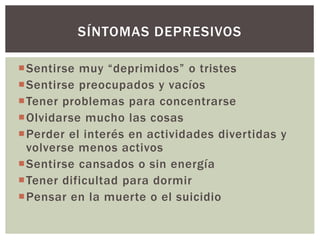 Sentirse muy “deprimidos” o tristes
Sentirse preocupados y vacíos
Tener problemas para concentrarse
Olvidarse mucho las cosas
Perder el interés en actividades divertidas y
volverse menos activos
Sentirse cansados o sin energía
Tener dificultad para dormir
Pensar en la muerte o el suicidio
SÍNTOMAS DEPRESIVOS
 