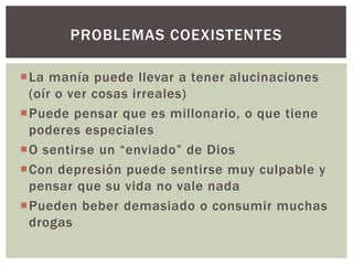 La manía puede llevar a tener alucinaciones
(oír o ver cosas irreales)
Puede pensar que es millonario, o que tiene
poderes especiales
O sentirse un “enviado” de Dios
Con depresión puede sentirse muy culpable y
pensar que su vida no vale nada
Pueden beber demasiado o consumir muchas
drogas
PROBLEMAS COEXISTENTES
 