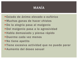 Estado de ánimo elevado o eufórico
Muchas ganas de hacer chistes
De la alegría pasa al malgenio
Del malgenio pasa a la agresividad
Habla demasiado y piensa rápido
Duerme cada vez menos
No tiene apetito
Tiene excesiva actividad que no puede parar
Aumento del deseo sexual
MANÍA
 
