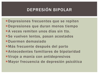 Depresiones frecuentes que se repiten
Depresiones que duran menos tiempo
A veces remiten unos días sin tto.
Se vuelven lentos, pasan acostados
Duermen demasiado
Más frecuente después del parto
Antecedentes familiares de bipolaridad
Viraje a manía con antidepresivos
Mayor frecuencia de depresión psicótica
DEPRESIÓN BIPOLAR
 