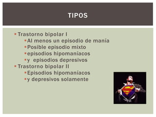 Trastorno bipolar I
Al menos un episodio de manía
Posible episodio mixto
episodios hipomaníacos
y episodios depresivos
 Trastorno bipolar II
Episodios hipomaníacos
y depresivos solamente
TIPOS
 