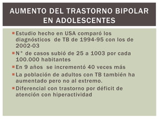Estudio hecho en USA comparó los
diagnósticos de TB de 1994-95 con los de
2002-03
N° de casos subió de 25 a 1003 por cada
100.000 habitantes
En 9 años se incrementó 40 veces más
La población de adultos con TB también ha
aumentado pero no al extremo.
Diferencial con trastorno por déficit de
atención con hiperactividad
AUMENTO DEL TRASTORNO BIPOLAR
EN ADOLESCENTES
 
