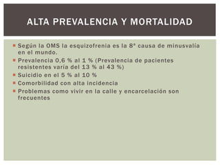  Según la OMS la esquizofrenia es la 8ª causa de minusvalía
en el mundo.
 Prevalencia 0,6 % al 1 % (Prevalencia de pacientes
resistentes varía del 13 % al 43 %)
 Suicidio en el 5 % al 10 %
 Comorbilidad con alta incidencia
 Problemas como vivir en la calle y encarcelación son
frecuentes
ALTA PREVALENCIA Y MORTALIDAD
 