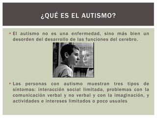  El autismo no es una enfermedad, sino más bien un
desorden del desarrollo de las funciones del cerebro.
 Las personas con autismo muestran tres tipos de
síntomas: interacción social limitada, problemas con la
comunicación verbal y no verbal y con la imaginación, y
actividades e intereses limitados o poco usuales
¿QUÉ ES EL AUTISMO?
 