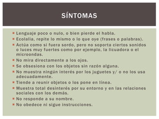  Lenguaje poco o nulo, o bien pierde el habla.
 Ecolalia, repite lo mismo o lo que oye (frases o palabras).
 Actúa como si fuera sordo, pero no soporta ciertos sonidos
o luces muy fuertes como por ejemplo, la licuadora o el
microondas.
 No mira directamente a los ojos.
 Se obsesiona con los objetos sin razón alguna.
 No muestra ningún interés por los juguetes y/ o no los usa
adecuadamente.
 Tiende a reunir objetos o los pone en línea.
 Muestra total desinterés por su entorno y en las relaciones
sociales con los demás.
 No responde a su nombre.
 No obedece ni sigue instrucciones.
SÍNTOMAS
 