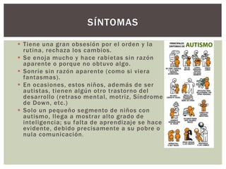  Tiene una gran obsesión por el orden y la
rutina, rechaza los cambios.
 Se enoja mucho y hace rabietas sin razón
aparente o porque no obtuvo algo.
 Sonríe sin razón aparente (como si viera
fantasmas).
 En ocasiones, estos niños, además de ser
autistas, tienen algún otro trastorno del
desarrollo (retraso mental, motriz, Síndrome
de Down, etc.)
 Solo un pequeño segmento de niños con
autismo, llega a mostrar alto grado de
inteligencia; su falta de aprendizaje se hace
evidente, debido precisamente a su pobre o
nula comunicación.
SÍNTOMAS
 