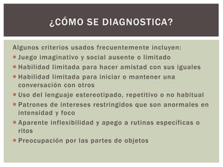 Algunos criterios usados frecuentemente incluyen:
 Juego imaginativo y social ausente o limitado
 Habilidad limitada para hacer amistad con sus iguales
 Habilidad limitada para iniciar o mantener una
conversación con otros
 Uso del lenguaje estereotipado, repetitivo o no habitual
 Patrones de intereses restringidos que son anormales en
intensidad y foco
 Aparente inflexibilidad y apego a rutinas específicas o
ritos
 Preocupación por las partes de objetos
¿CÓMO SE DIAGNOSTICA?
 