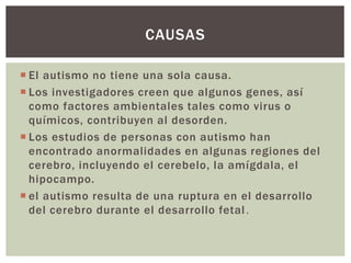  El autismo no tiene una sola causa.
 Los investigadores creen que algunos genes, así
como factores ambientales tales como virus o
químicos, contribuyen al desorden.
 Los estudios de personas con autismo han
encontrado anormalidades en algunas regiones del
cerebro, incluyendo el cerebelo, la amígdala, el
hipocampo.
 el autismo resulta de una ruptura en el desarrollo
del cerebro durante el desarrollo fetal.
CAUSAS
 