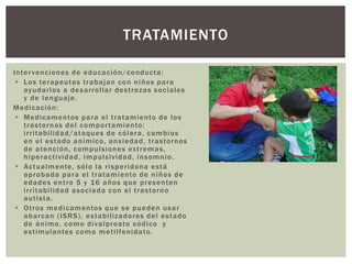 Intervenciones de educación/conducta:
 Los terapeutas trabajan con niños para
ayudarlos a desarrollar destrezas sociales
y de lenguaje.
Medicación:
 Medicamentos para el tratamiento de los
trastornos del comportamiento:
irritabilidad/ataques de cólera, cambios
en el estado anímico, ansiedad, trastornos
de atención, compulsiones extremas,
hiperactividad, impulsividad, insomnio.
 Actualmente, sólo la risperidona está
aprobada para el tratamiento de niños de
edades entre 5 y 16 años que presenten
irritabilidad asociada con el trastorno
autista.
 Otros medicamentos que se pueden usar
abarcan (ISRS), estabilizadores del estado
de ánimo, como divalproato sódico y
estimulantes como metilfenidato.
TRATAMIENTO
 