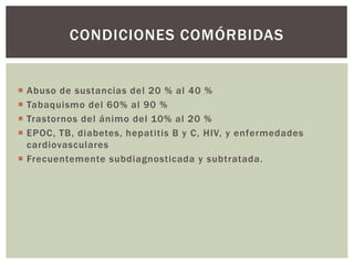  Abuso de sustancias del 20 % al 40 %
 Tabaquismo del 60% al 90 %
 Trastornos del ánimo del 10% al 20 %
 EPOC, TB, diabetes, hepatitis B y C, HIV, y enfermedades
cardiovasculares
 Frecuentemente subdiagnosticada y subtratada.
CONDICIONES COMÓRBIDAS
 
