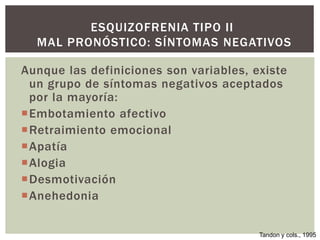 Aunque las definiciones son variables, existe
un grupo de síntomas negativos aceptados
por la mayoría:
Embotamiento afectivo
Retraimiento emocional
Apatía
Alogia
Desmotivación
Anehedonia
ESQUIZOFRENIA TIPO II
MAL PRONÓSTICO: SÍNTOMAS NEGATIVOS
Tandon y cols., 1995
 