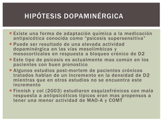  Existe una forma de adaptación química a la medicación
antipsicótica conocida como “psicosis supersensitiva”
 Puede ser resultado de una elevada actividad
dopaminérgica en las vías mesolímbicas y
mesocorticales en respuesta a bloqueo crónico de D2
 Este tipo de psicosis es actualmente mas común en los
pacientes con buen pronostico
 Algunos estudios post-mortem de pacientes crónicos
tratados hablan de un incremento en la densidad de D2
mientras que en otros estudios no se encuentra este
incremento
 Finnish y col (2003) estudiaron esquizofrénicos con mala
respuesta a antipsicóticos típicos eran mas propensos a
tener una menor actividad de MAO-A y COMT
HIPÓTESIS DOPAMINÉRGICA
 