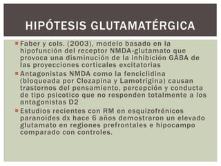  Faber y cols. (2003), modelo basado en la
hipofunción del receptor NMDA-glutamato que
provoca una disminución de la inhibición GABA de
las proyecciones corticales excitatorias
 Antagonistas NMDA como la fenciclidina
(bloqueada por Clozapina y Lamotrigina) causan
trastornos del pensamiento, percepción y conducta
de tipo psicotico que no responden totalmente a los
antagonistas D2
 Estudios recientes con RM en esquizofrénicos
paranoides dx hace 6 años demostraron un elevado
glutamato en regiones prefrontales e hipocampo
comparado con controles.
HIPÓTESIS GLUTAMATÉRGICA
 