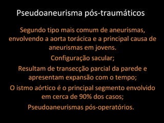 Pseudoaneurisma pós-traumáticos
    Segundo tipo mais comum de aneurismas,
envolvendo a aorta torácica e a principal causa de
             aneurismas em jovens.
              Configuração sacular;
   Resultam de transecção parcial da parede e
      apresentam expansão com o tempo;
O istmo aórtico é o principal segmento envolvido
          em cerca de 90% dos casos;
      Pseudoaneurismas pós-operatórios.
 
